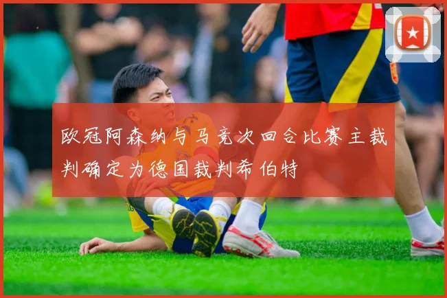 欧冠阿森纳与马竞次回合比赛主裁判确定为德国裁判希伯特