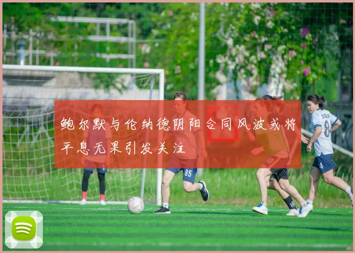 鲍尔默与伦纳德阴阳合同风波或将平息无果引发关注