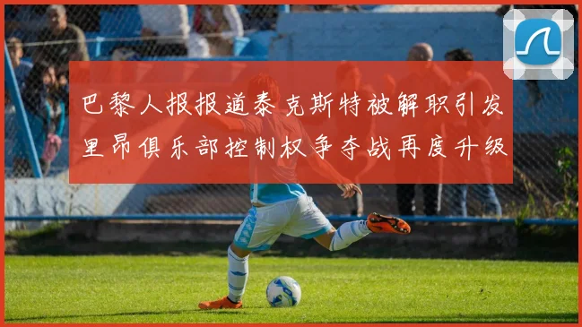 巴黎人报报道泰克斯特被解职引发里昂俱乐部控制权争夺战再度升级