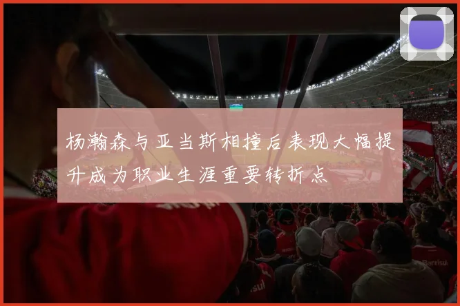 杨瀚森与亚当斯相撞后表现大幅提升成为职业生涯重要转折点