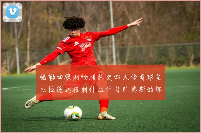 福勒回顾利物浦队史四大传奇球星杰拉德达格利什拉什与巴恩斯的辉煌成就