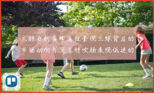 文胖分析黄蜂高位套现三球背后的市场动向与莫兰特吹杨表现低迷的影响