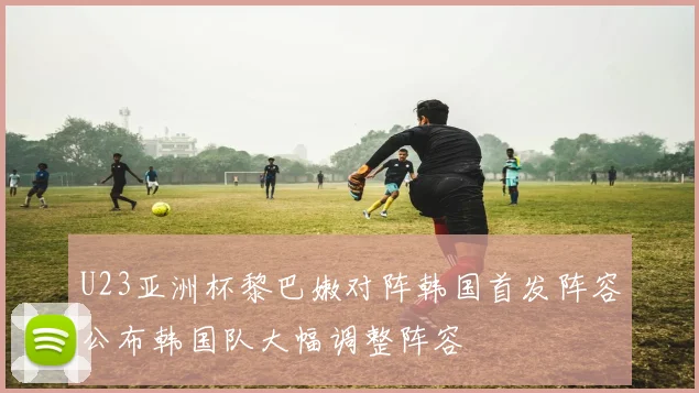 U23亚洲杯黎巴嫩对阵韩国首发阵容公布韩国队大幅调整阵容