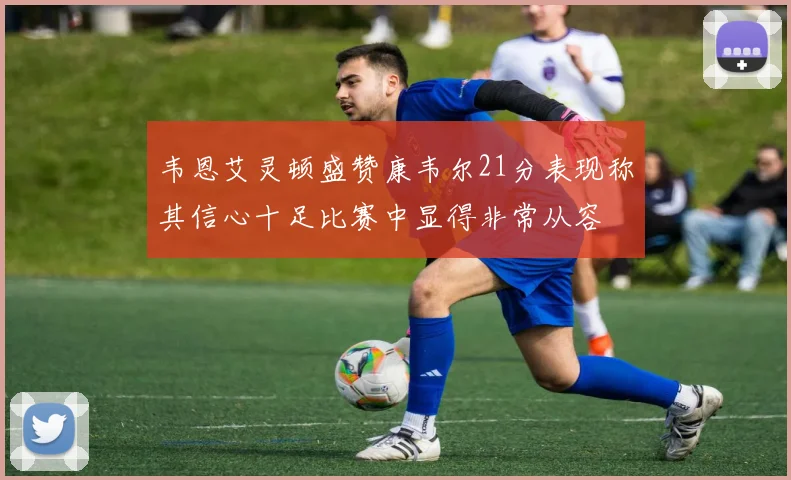 韦恩艾灵顿盛赞康韦尔21分表现称其信心十足比赛中显得非常从容
