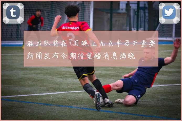 猛龙队将在7日晚上九点半召开重要新闻发布会期待重磅消息揭晓