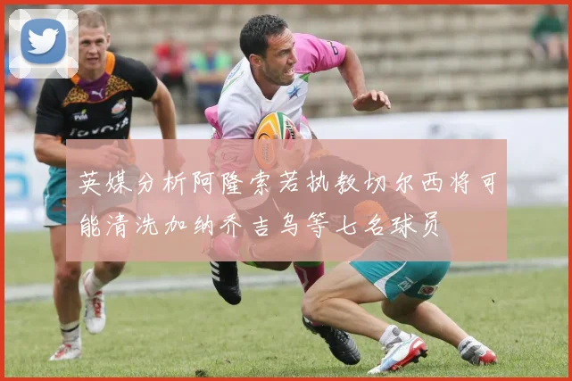 英媒分析阿隆索若执教切尔西将可能清洗加纳乔吉乌等七名球员