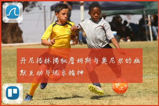 丹尼格林揭秘詹姆斯与奥尼尔的幽默互动与玩乐精神