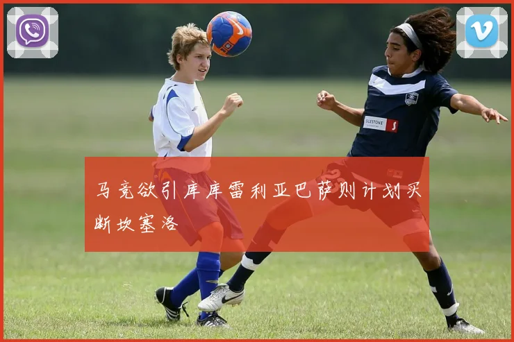 马竞欲引库库雷利亚巴萨则计划买断坎塞洛