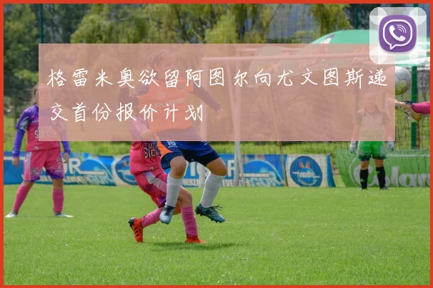 格雷米奥欲留阿图尔向尤文图斯递交首份报价计划