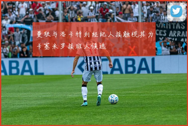 曼联与洛卡特利经纪人接触视其为卡塞米罗接班人候选