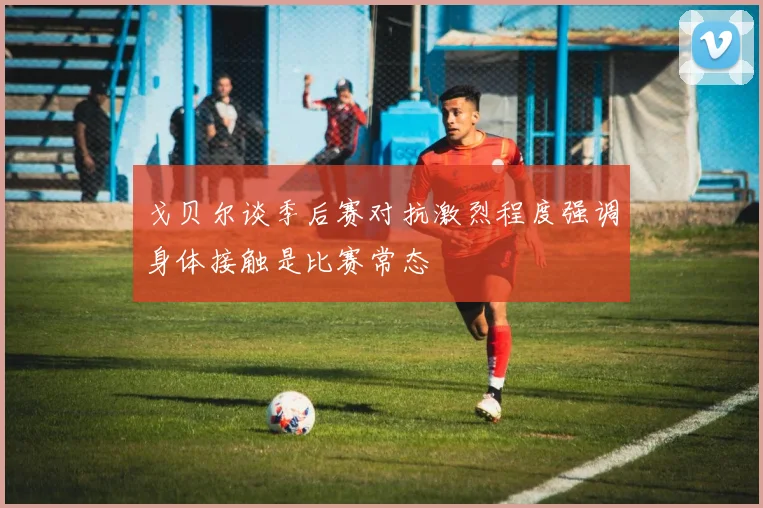戈贝尔谈季后赛对抗激烈程度强调身体接触是比赛常态
