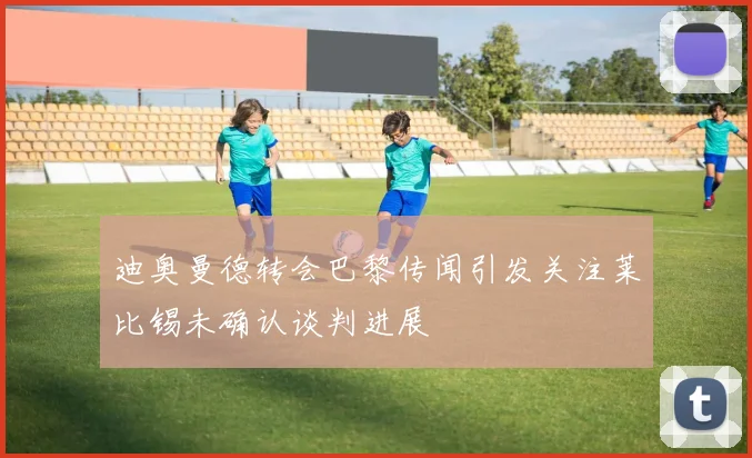 迪奥曼德转会巴黎传闻引发关注莱比锡未确认谈判进展