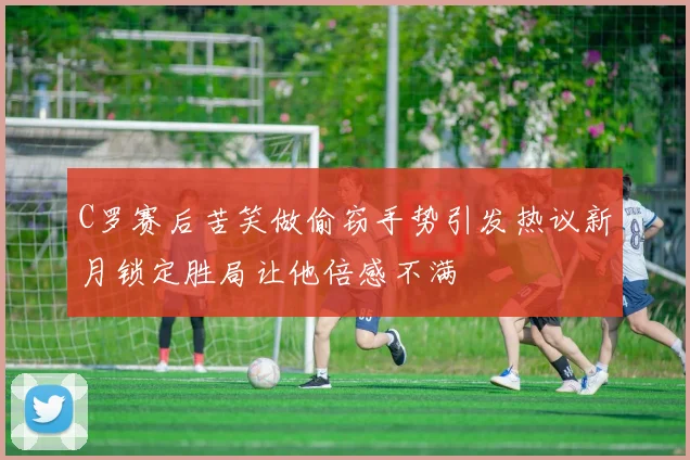 C罗赛后苦笑做偷窃手势引发热议新月锁定胜局让他倍感不满