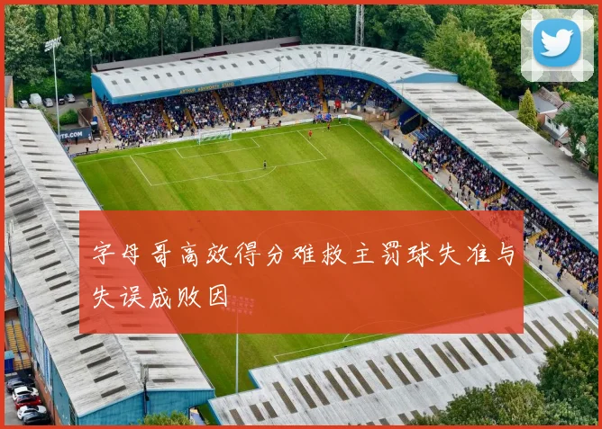 字母哥高效得分难救主罚球失准与失误成败因