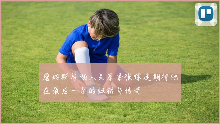 詹姆斯与湖人关系紧张球迷期待他在最后一季的归宿与传奇