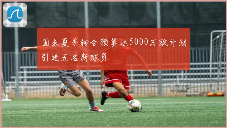 国米夏季转会预算达5000万欧计划引进五名新球员