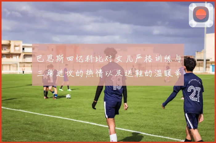 巴恩斯回忆科比对女儿严格训练与三角进攻的热情以及送鞋的温暖举动