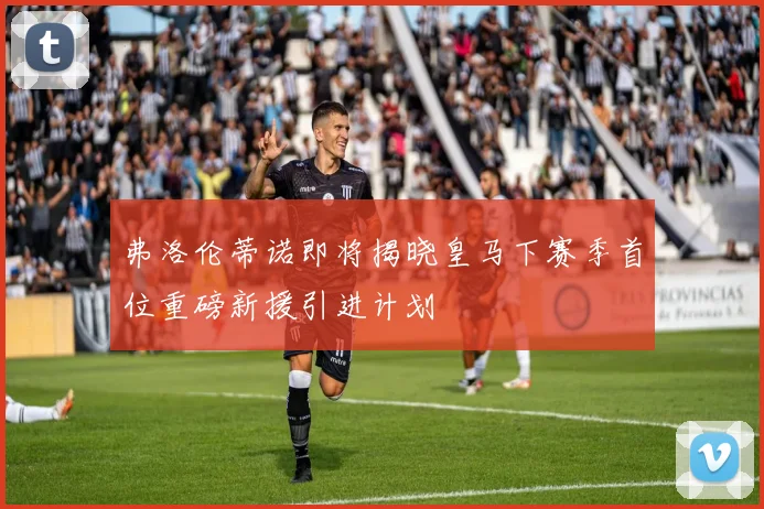 弗洛伦蒂诺即将揭晓皇马下赛季首位重磅新援引进计划