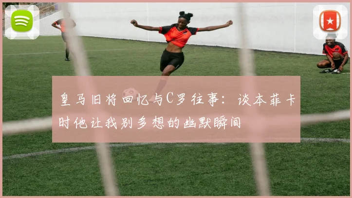 皇马旧将回忆与C罗往事：谈本菲卡时他让我别多想的幽默瞬间
