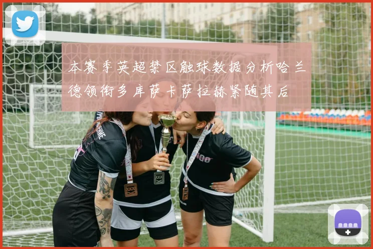 本赛季英超禁区触球数据分析哈兰德领衔多库萨卡萨拉赫紧随其后